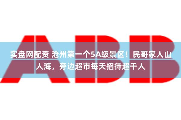 实盘网配资 沧州第一个5A级景区！民哥家人山人海，旁边超市每天招待超千人